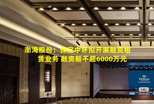 kaiyun官方网站-渤海股份：保定中环拟开展融资租赁业务 融资额不超6000万元